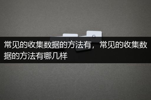 常见的收集数据的方法有，常见的收集数据的方法有哪几样